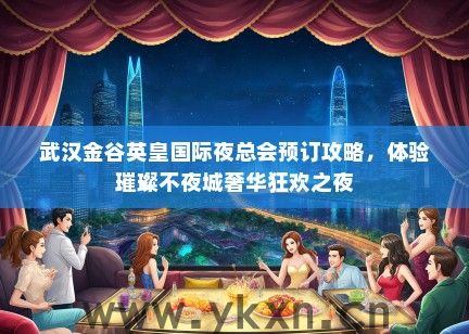 武汉金谷英皇国际夜总会预订攻略，体验璀璨不夜城奢华狂欢之夜
