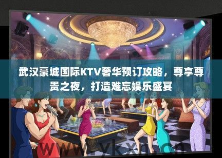 武汉豪城国际KTV奢华预订攻略，尊享尊贵之夜，打造难忘娱乐盛宴