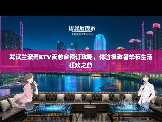 武汉兰波湾KTV夜总会预订攻略，体验极致奢华夜生活狂欢之旅