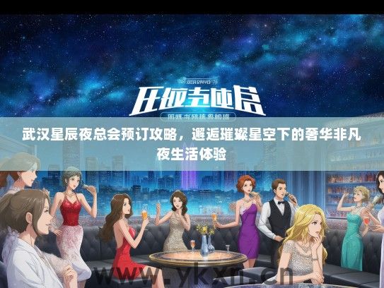 武汉星辰夜总会预订攻略，邂逅璀璨星空下的奢华非凡夜生活体验